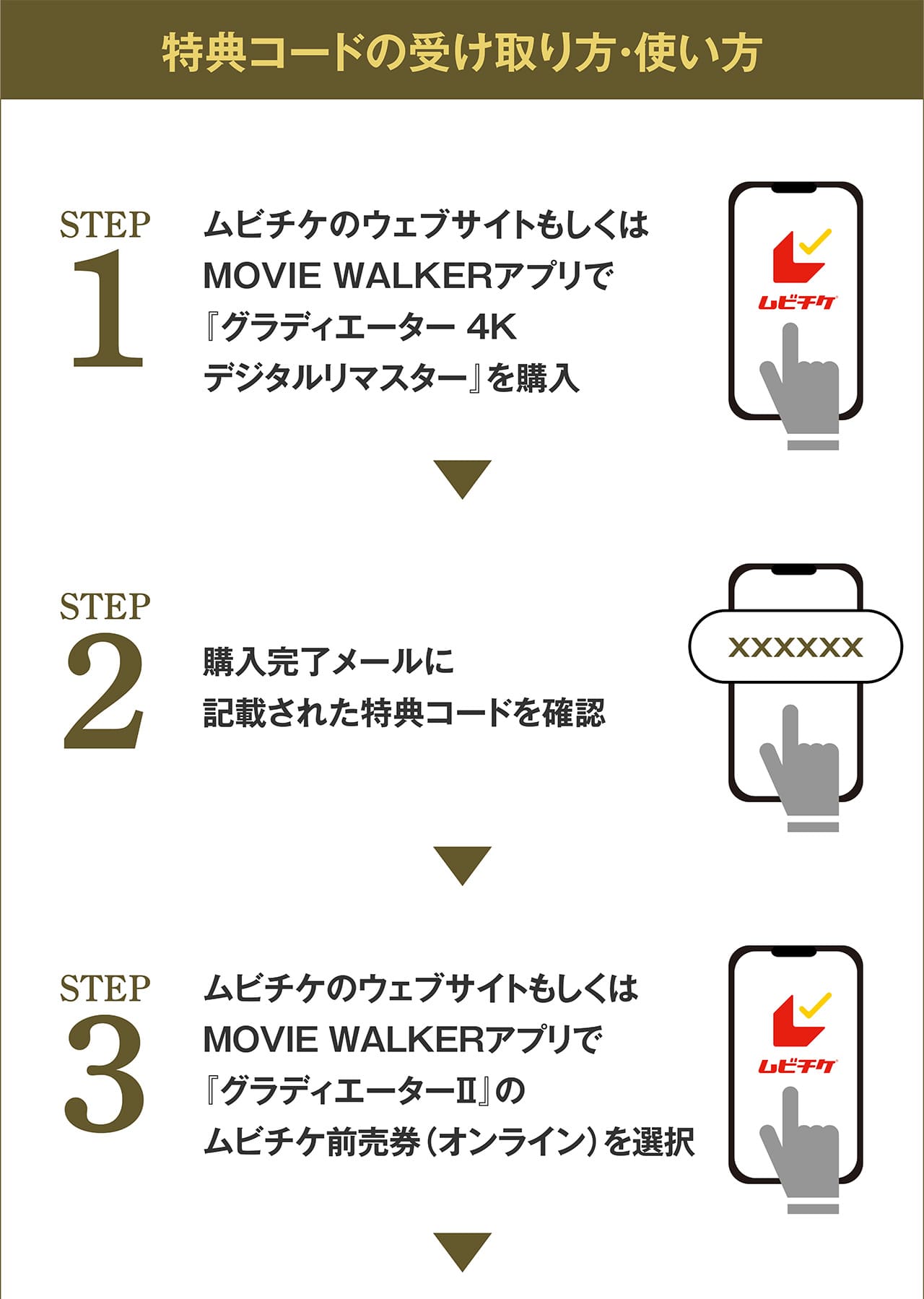 特典コードの受け取り方・使い方　STEP1:ムビチケのウェブサイトもしくはMOVIE WALKERアプリで『グラディエーター 4Kデジタルリマスター』を購入　STEP2:購入完了メールに記載された特典コードを確認　STEP3:ムビチケのウェブサイトもしくはMOVIE WALKERアプリで『グラディエーターⅡ』のムビチケ前売券（オンライン）を選択