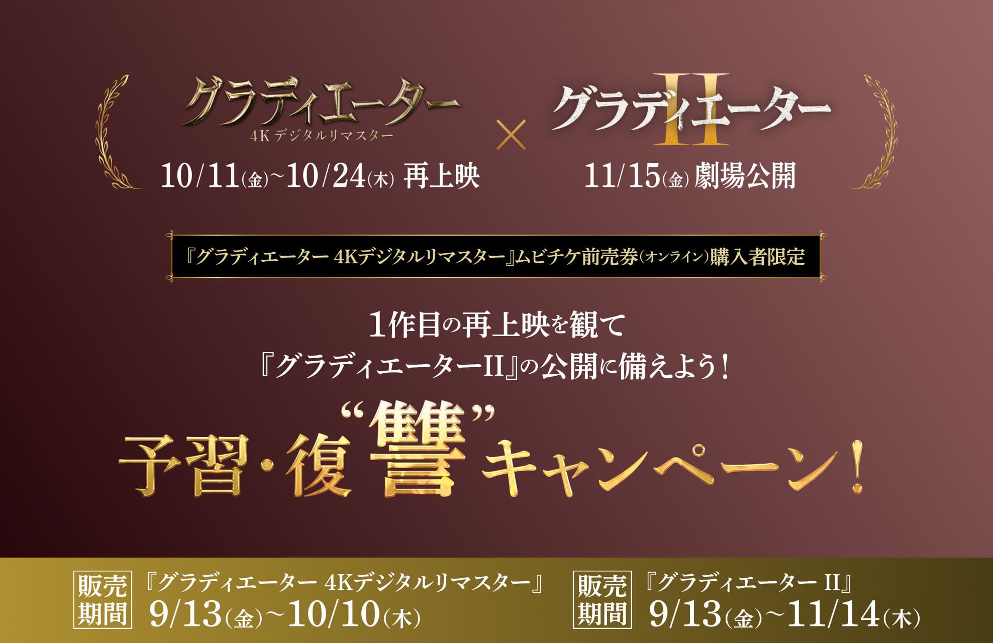 『グラディエーター 4Kデジタルリマスター』10/11（金）〜10/24（木）再上映×『グラディエーターⅡ』11/15（金）劇場公開　『グラディエーター 4Kデジタルリマスター』ムビチケ前売券（オンライン）購入者限定　1作目の再上映を観て『グラディエーターⅡ』の公開に備えよう！予習・復讐キャンペーン！販売期間：『グラディエーター 4Kデジタルリマスター』9/13（金）〜10/10（木）販売期間：『グラディエーターⅡ』9/13（金）〜11/14（木）