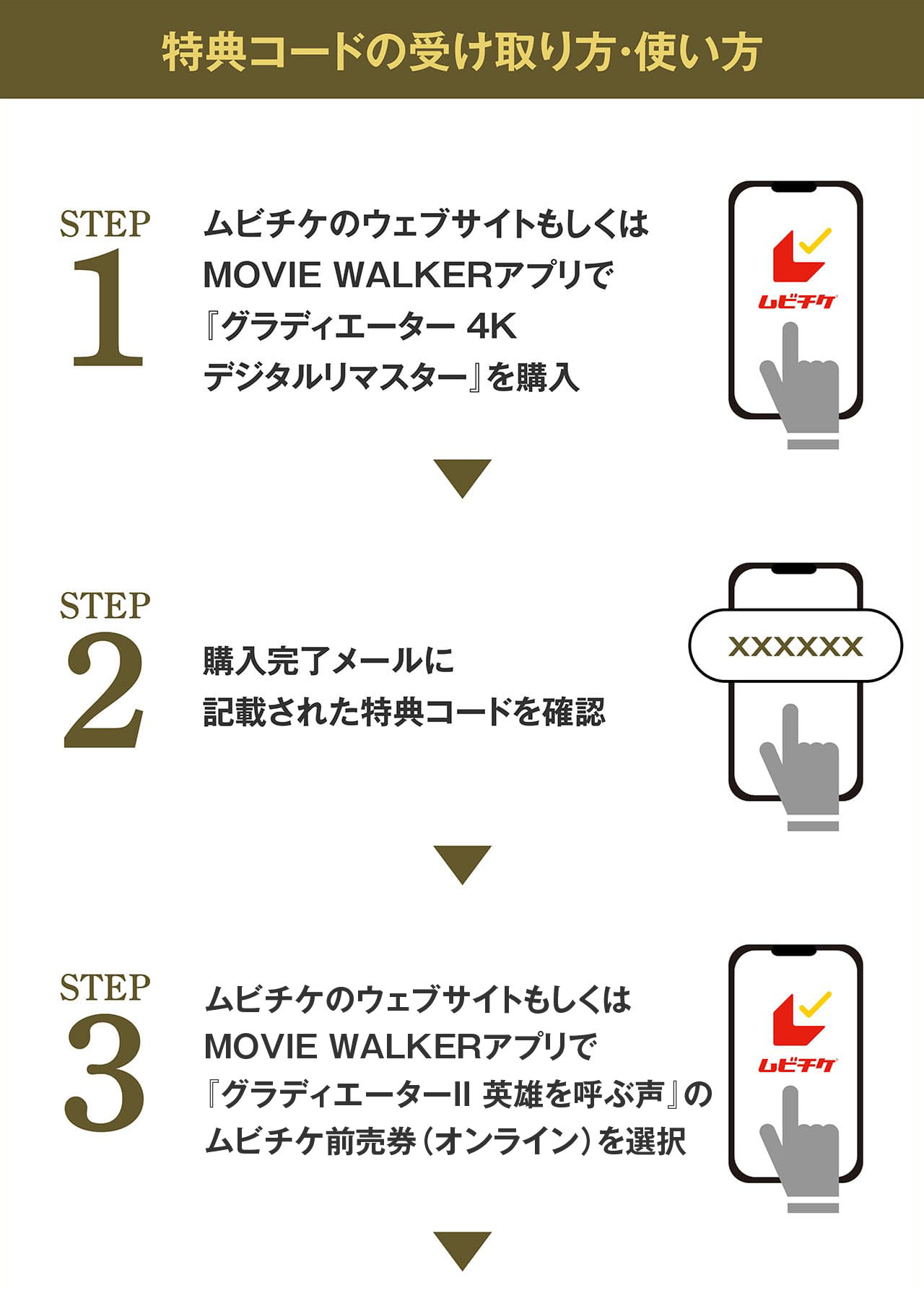 特典コードの受け取り方・使い方　STEP1:ムビチケのウェブサイトもしくはMOVIE WALKERアプリで『グラディエーター 4Kデジタルリマスター』を購入　STEP2:購入完了メールに記載された特典コードを確認　STEP3:ムビチケのウェブサイトもしくはMOVIE WALKERアプリで『グラディエーターⅡ』のムビチケ前売券（オンライン）を選択