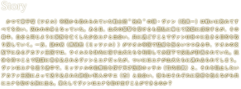 かつて東乎瑠(ツオル)帝国から恐れられていた戦士団"独角"の頭・ヴァン(堤真一)は戦いに敗れてすべてを失い、囚われの身となっていた。ある日、山犬の襲撃を受けるも混乱に乗じて脱獄に成功するが、その最中、自分と同じように家族を亡くした少女ユナと出会い、共に過ごすことでヴァンは徐々に生きる目的を取り戻していく。一方、謎の病〈黒狼熱(ミッツァル)〉がツオル帝国で猛威を振るいつつある中、ツオルの支配下にあるアカファ王国では、ウイルスを体内に宿す山犬たちを利用して水面下で反乱が計画されていた。抗体を持つことで陰謀に巻き込まれるヴァンとユナだったが、ついにはユナが山犬たちに連れ去られてしまう。ヴァンはユナを追う途中で、ミッツァルの治療法を探す天才医師ホッサル(竹内涼真)と、それを阻止したいアカファ王国によって送り込まれた跡追い狩人のサエ(杏)と出会い、彼らはそれぞれに思惑を抱えながら共にユナを助ける旅に出る。果たしてヴァンはユナを助け出すことができるのか?
