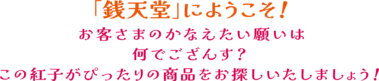 銭天堂にようこそ!お客さまのかなえたい願いは何でござんす?この紅子がぴったりの商品をお探しいたしましょう!